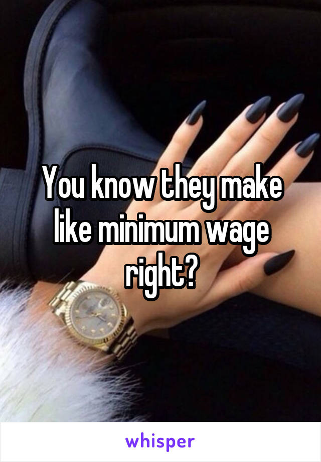 You know they make like minimum wage right?