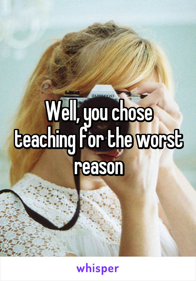 Well, you chose teaching for the worst reason