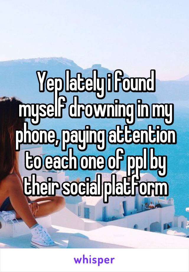 Yep lately i found myself drowning in my phone, paying attention to each one of ppl by their social platform