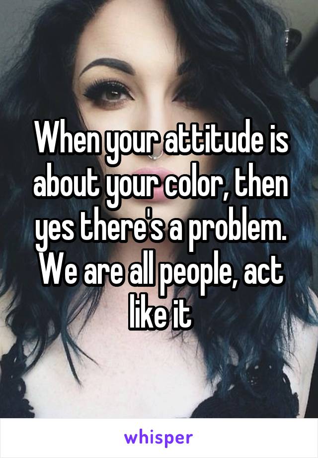 When your attitude is about your color, then yes there's a problem. We are all people, act like it
