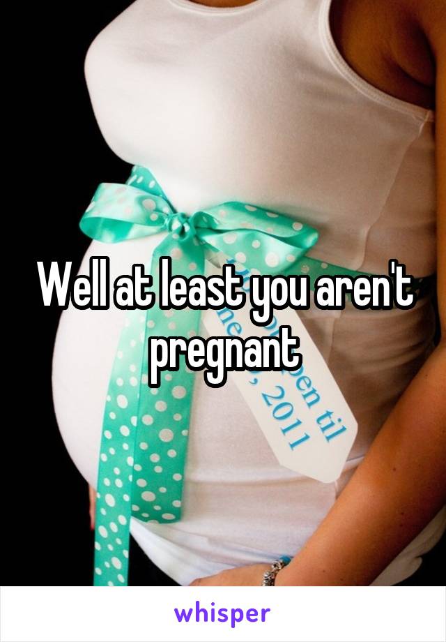 Well at least you aren't pregnant