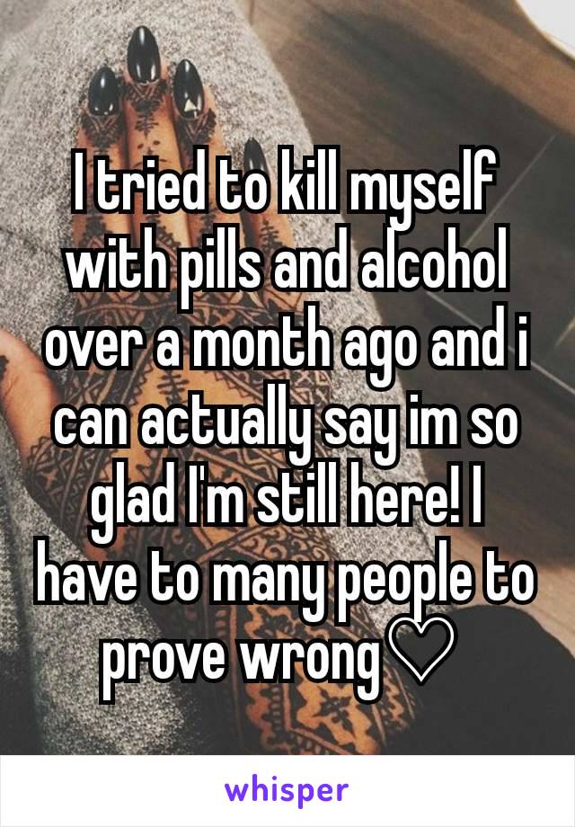 I tried to kill myself with pills and alcohol over a month ago and i can actually say im so glad I'm still here! I have to many people to prove wrong♡ 