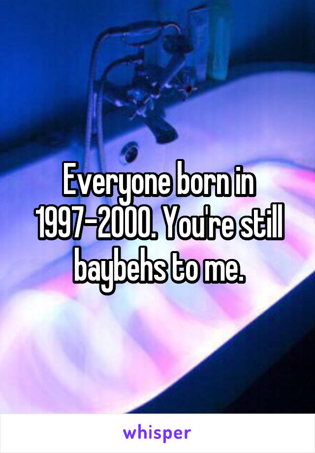 Everyone born in 1997-2000. You're still baybehs to me.
