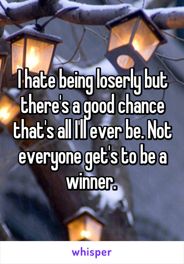I hate being loserly but there's a good chance that's all I'll ever be. Not everyone get's to be a winner. 