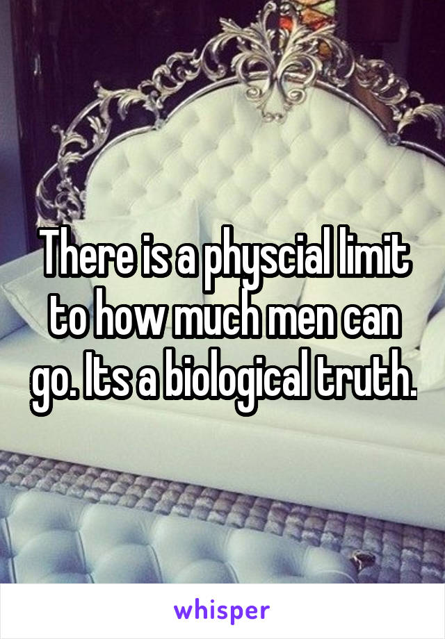 There is a physcial limit to how much men can go. Its a biological truth.