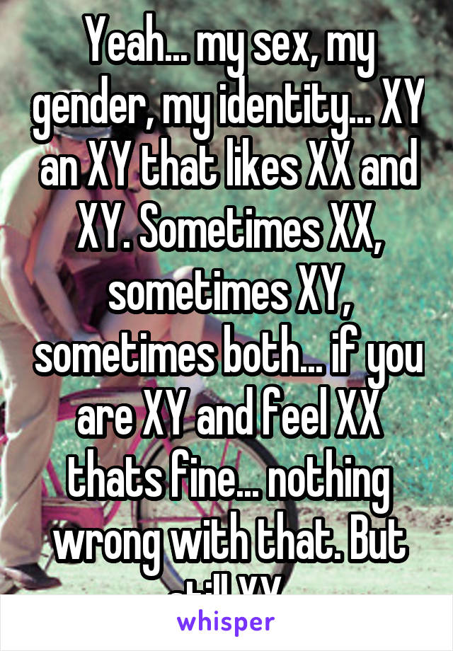 Yeah... my sex, my gender, my identity... XY an XY that likes XX and XY. Sometimes XX, sometimes XY, sometimes both... if you are XY and feel XX thats fine... nothing wrong with that. But still XY.