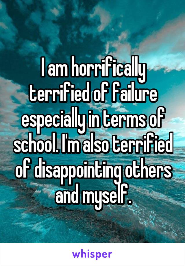 I am horrifically terrified of failure especially in terms of school. I'm also terrified of disappointing others and myself.