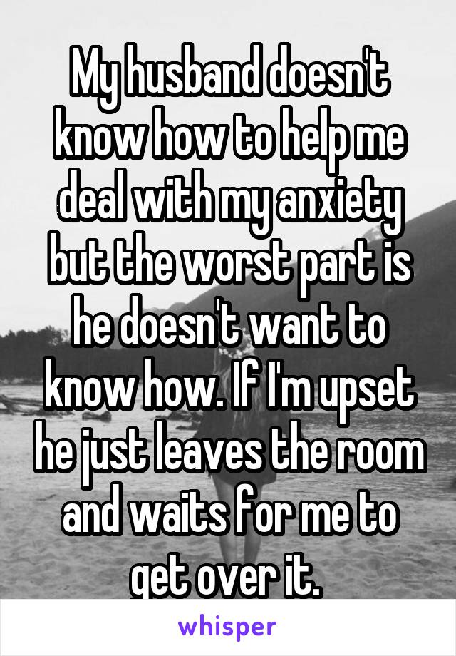 My husband doesn't know how to help me deal with my anxiety but the worst part is he doesn't want to know how. If I'm upset he just leaves the room and waits for me to get over it. 