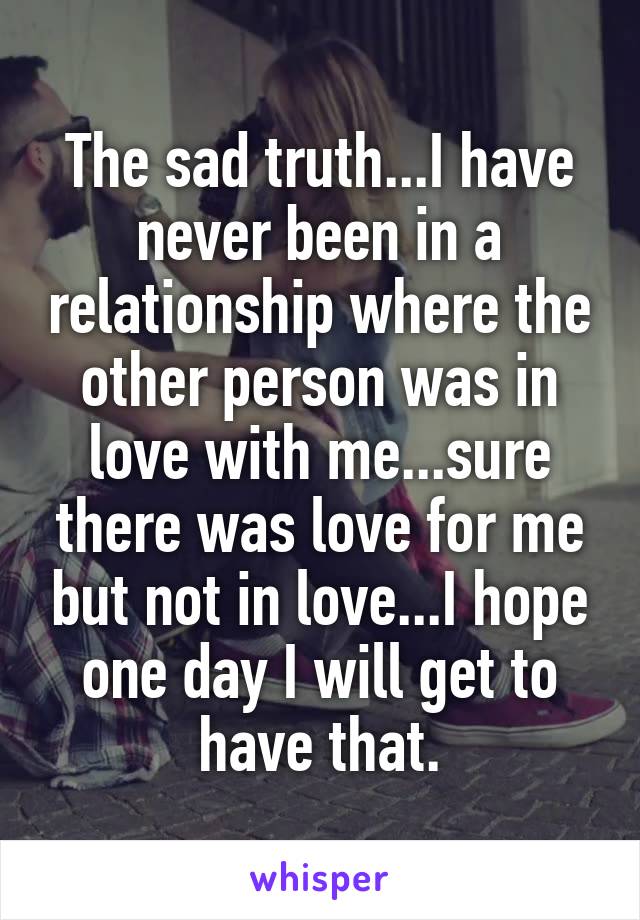 The sad truth...I have never been in a relationship where the other person was in love with me...sure there was love for me but not in love...I hope one day I will get to have that.