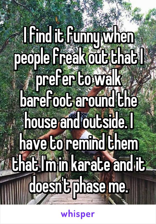 I find it funny when people freak out that I prefer to walk barefoot around the house and outside. I have to remind them that I'm in karate and it doesn't phase me.