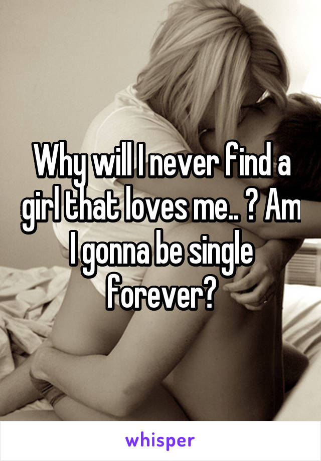 Why will I never find a girl that loves me.. ? Am I gonna be single forever?