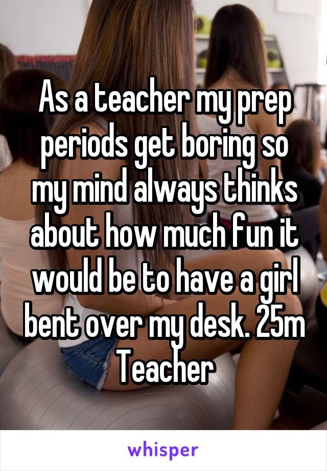 As a teacher my prep periods get boring so my mind always thinks about how much fun it would be to have a girl bent over my desk. 25m Teacher