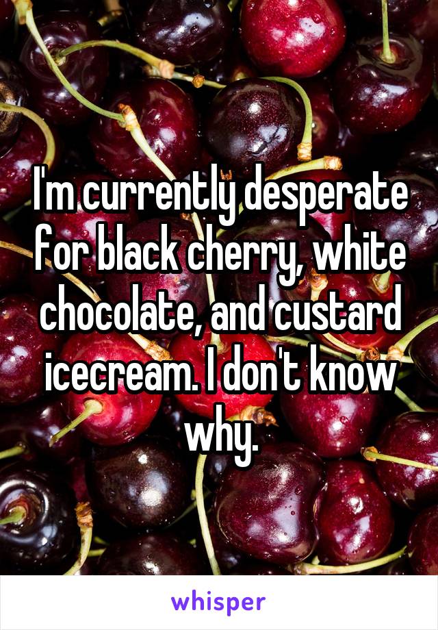 I'm currently desperate for black cherry, white chocolate, and custard icecream. I don't know why.