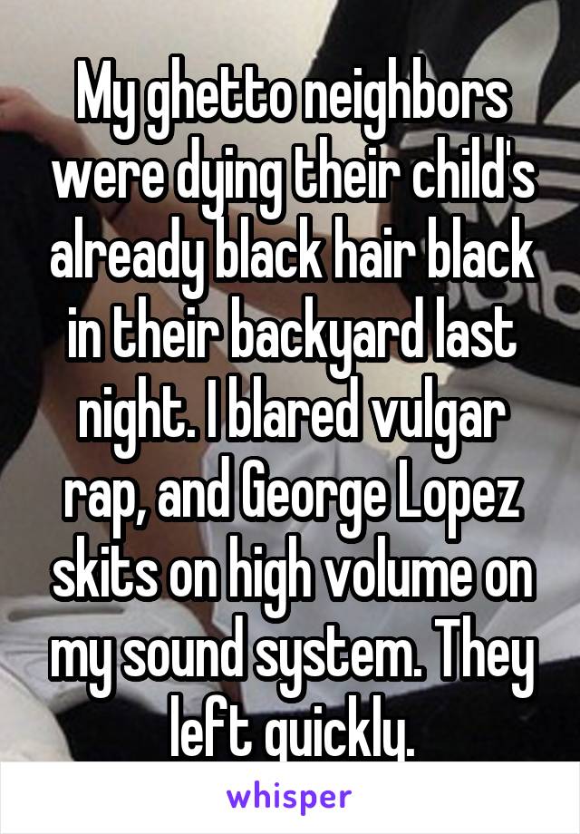 My ghetto neighbors were dying their child's already black hair black in their backyard last night. I blared vulgar rap, and George Lopez skits on high volume on my sound system. They left quickly.