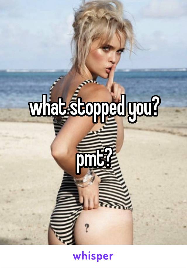 what stopped you?

pmt?