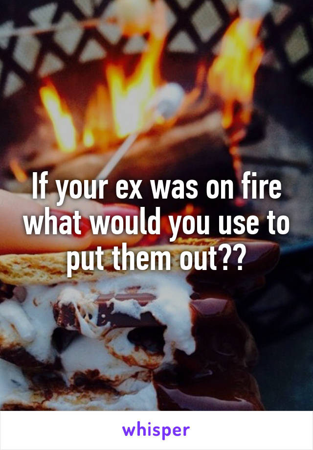 If your ex was on fire what would you use to put them out??