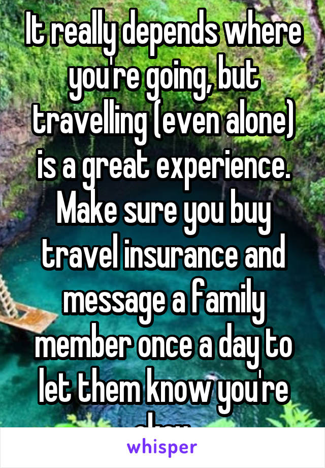 It really depends where you're going, but travelling (even alone) is a great experience. Make sure you buy travel insurance and message a family member once a day to let them know you're okay.