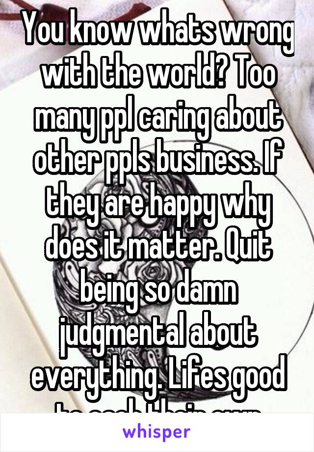 You know whats wrong with the world? Too many ppl caring about other ppls business. If they are happy why does it matter. Quit being so damn judgmental about everything. Lifes good to each their own