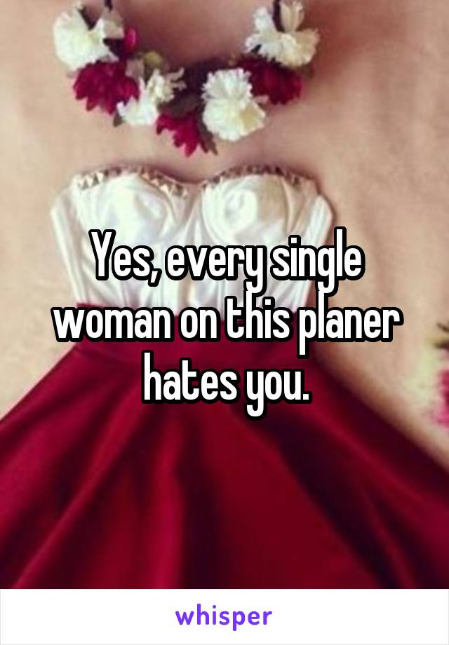 Yes, every single woman on this planer hates you.