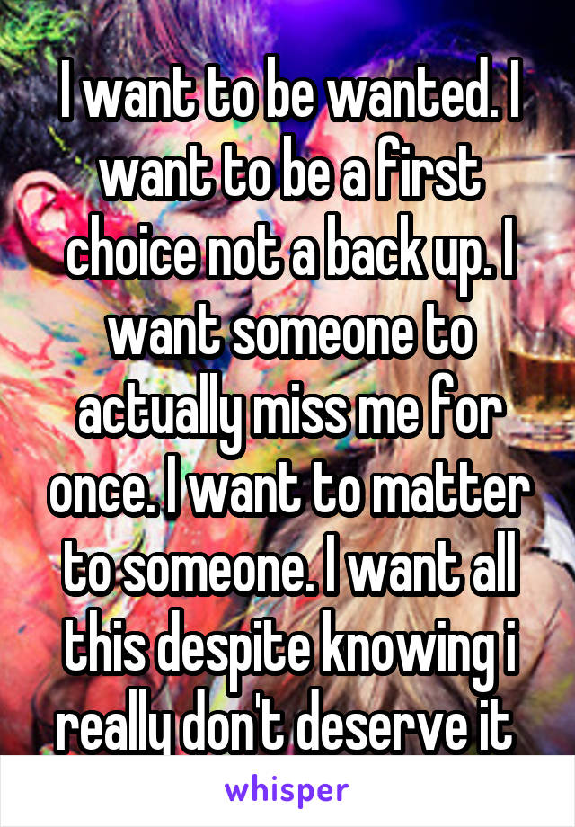 I want to be wanted. I want to be a first choice not a back up. I want someone to actually miss me for once. I want to matter to someone. I want all this despite knowing i really don't deserve it 