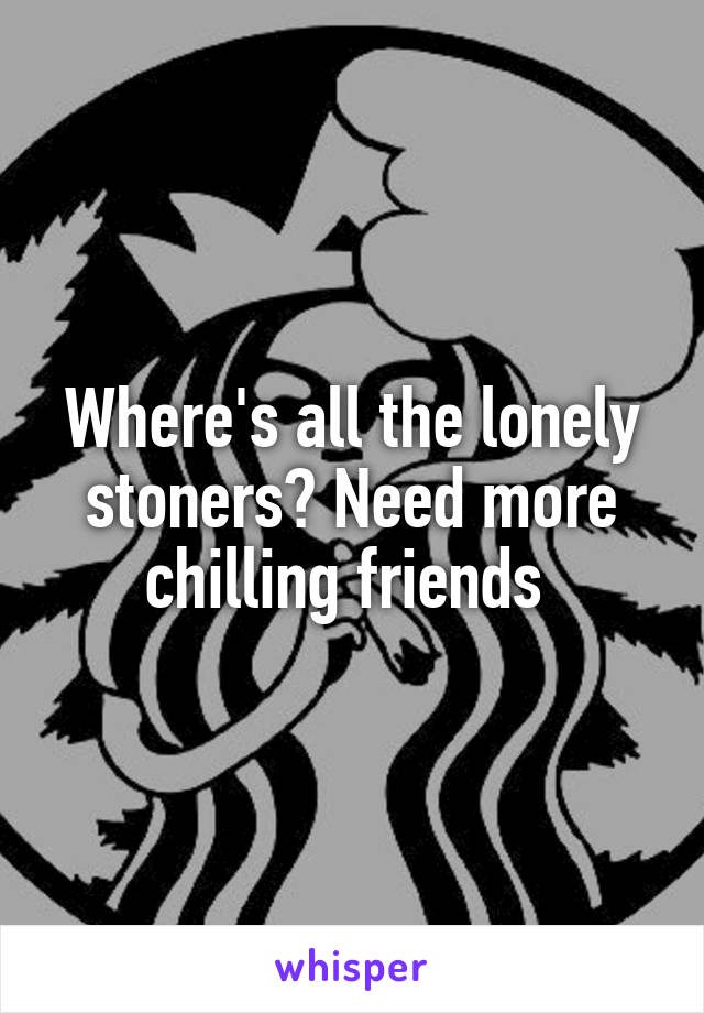 Where's all the lonely stoners? Need more chilling friends 
