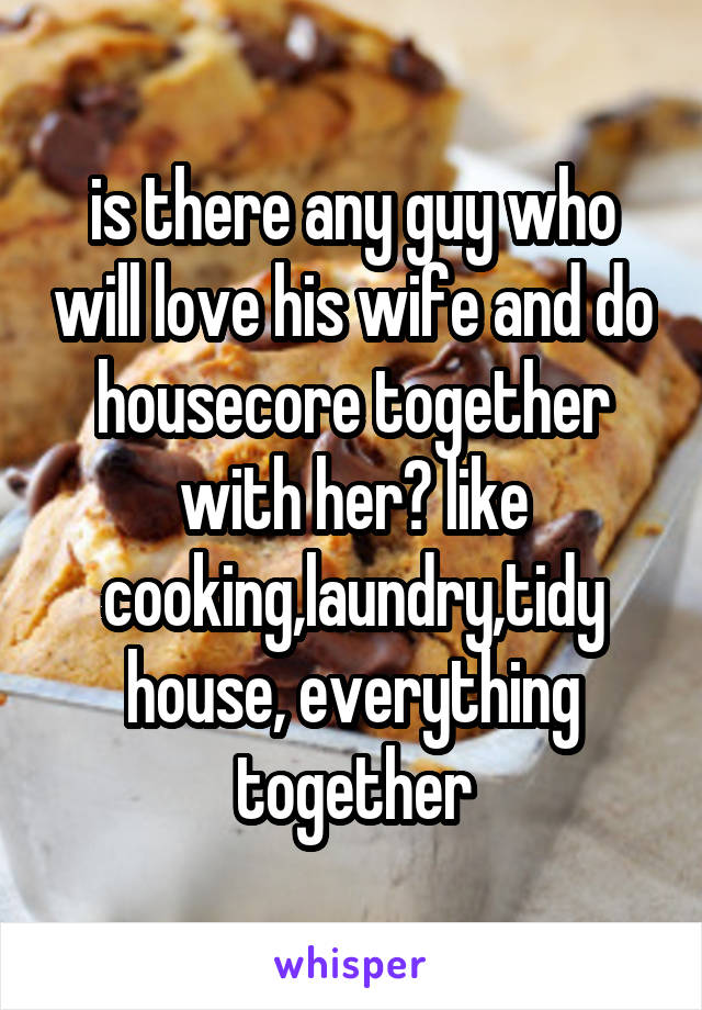 is there any guy who will love his wife and do housecore together with her? like cooking,laundry,tidy house, everything together