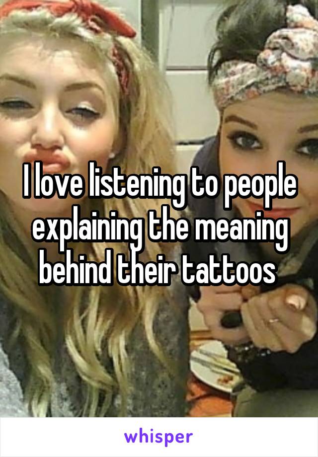 I love listening to people explaining the meaning behind their tattoos 
