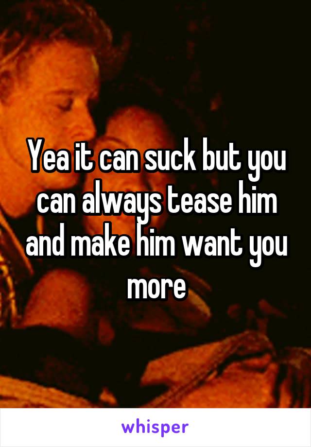 Yea it can suck but you can always tease him and make him want you more