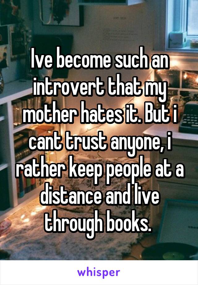 Ive become such an introvert that my mother hates it. But i cant trust anyone, i rather keep people at a distance and live through books. 