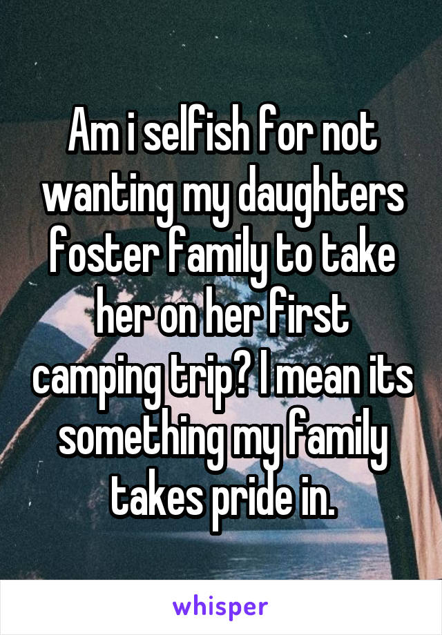 Am i selfish for not wanting my daughters foster family to take her on her first camping trip? I mean its something my family takes pride in.