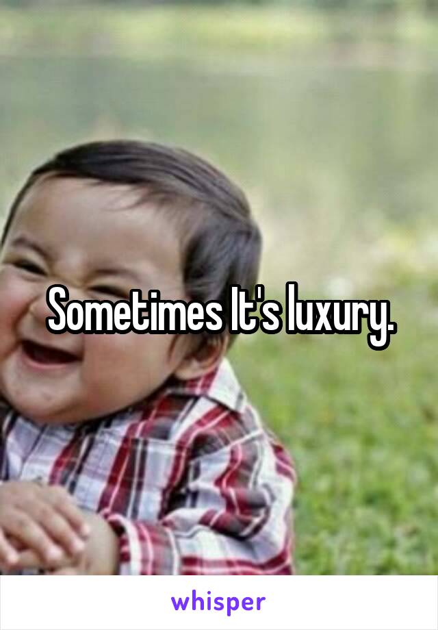 Sometimes It's luxury.