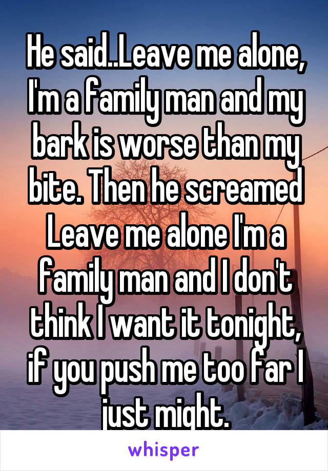 He said..Leave me alone, I'm a family man and my bark is worse than my bite. Then he screamed Leave me alone I'm a family man and I don't think I want it tonight, if you push me too far I just might.