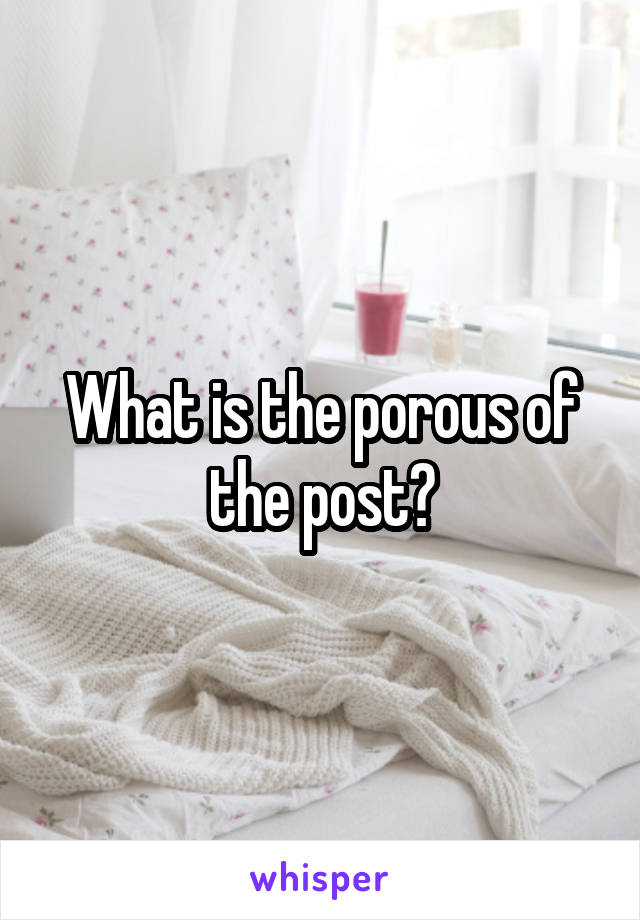 What is the porous of the post?