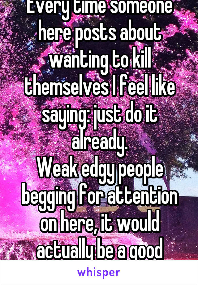 Every time someone here posts about wanting to kill themselves I feel like saying: just do it already.
Weak edgy people begging for attention on here, it would actually be a good riddance. 