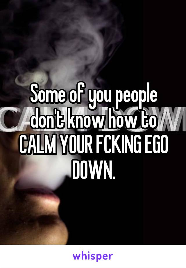 Some of you people don't know how to CALM YOUR FCKING EGO DOWN.