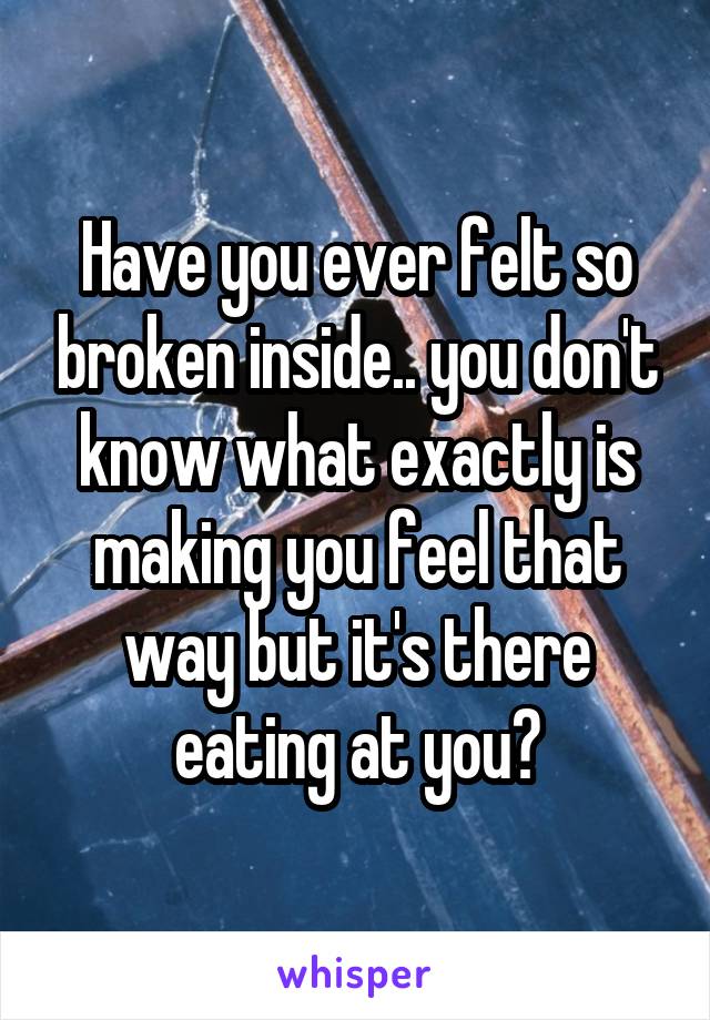 Have you ever felt so broken inside.. you don't know what exactly is making you feel that way but it's there eating at you?
