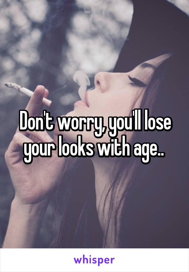 Don't worry, you'll lose your looks with age.. 