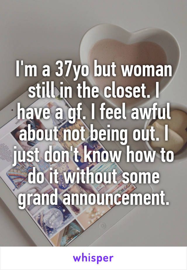I'm a 37yo but woman still in the closet. I have a gf. I feel awful about not being out. I just don't know how to do it without some grand announcement.