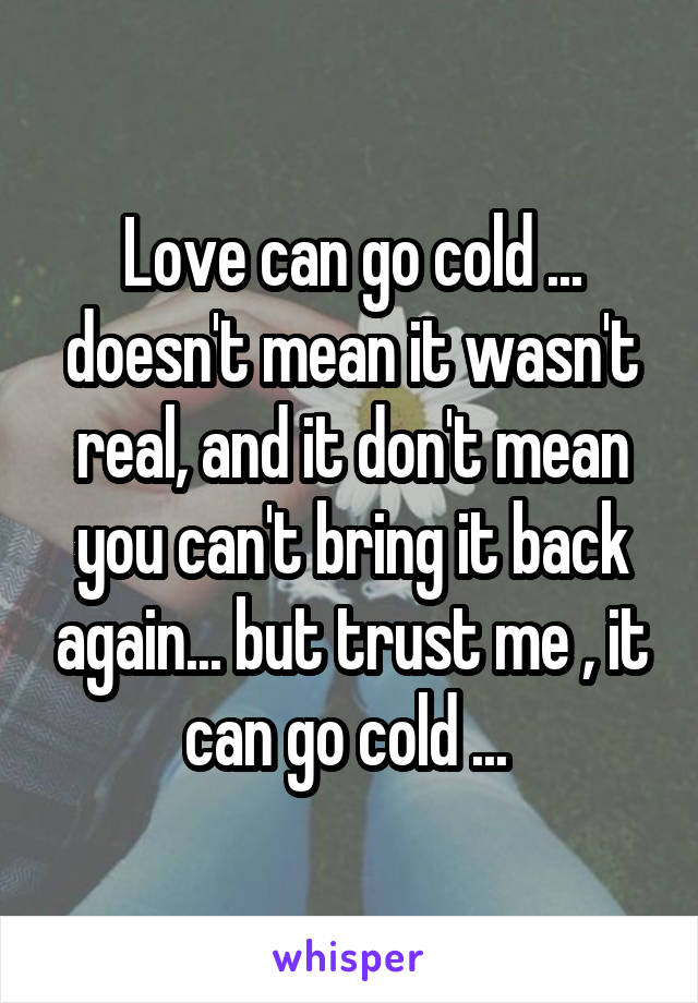 Love can go cold ... doesn't mean it wasn't real, and it don't mean you can't bring it back again... but trust me , it can go cold ... 