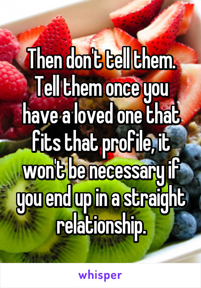 Then don't tell them.
Tell them once you have a loved one that fits that profile, it won't be necessary if you end up in a straight relationship.