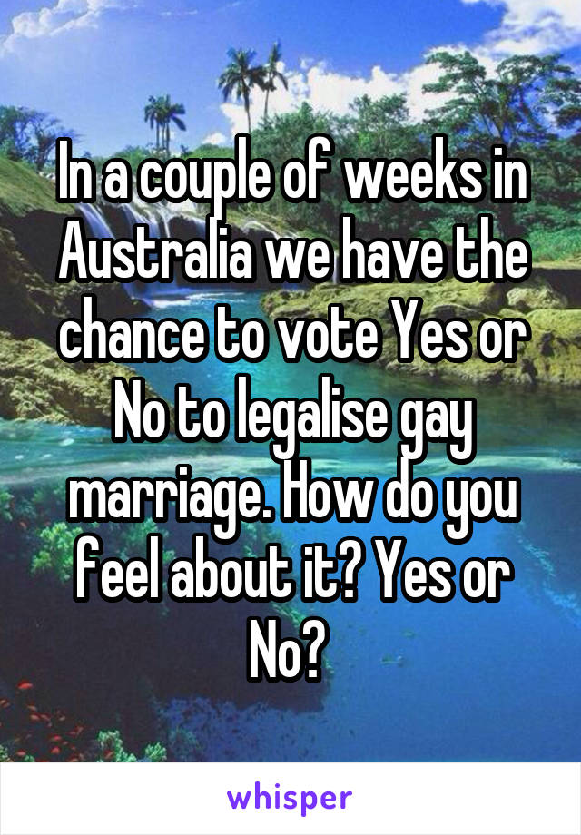 In a couple of weeks in Australia we have the chance to vote Yes or No to legalise gay marriage. How do you feel about it? Yes or No? 
