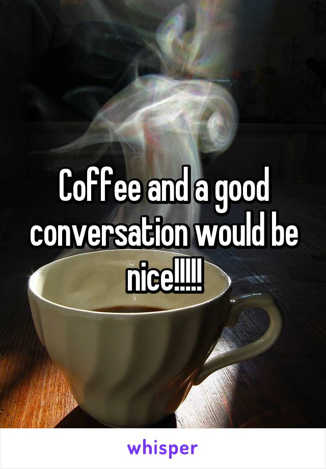 Coffee and a good conversation would be nice!!!!!