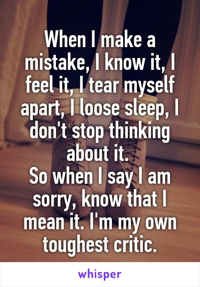 When I make a mistake, I know it, I feel it, I tear myself apart, I loose sleep, I don't stop thinking about it. 
So when I say I am sorry, know that I mean it. I'm my own toughest critic.