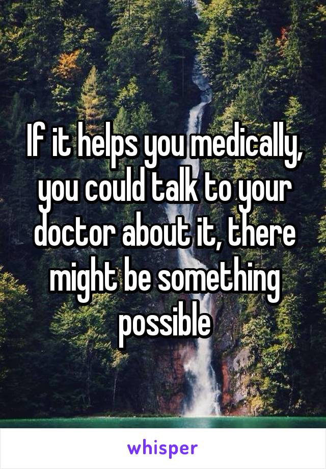 If it helps you medically, you could talk to your doctor about it, there might be something possible