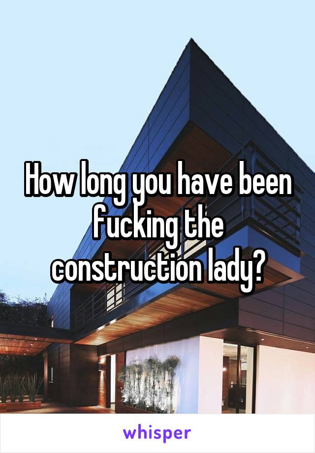 How long you have been fucking the construction lady?