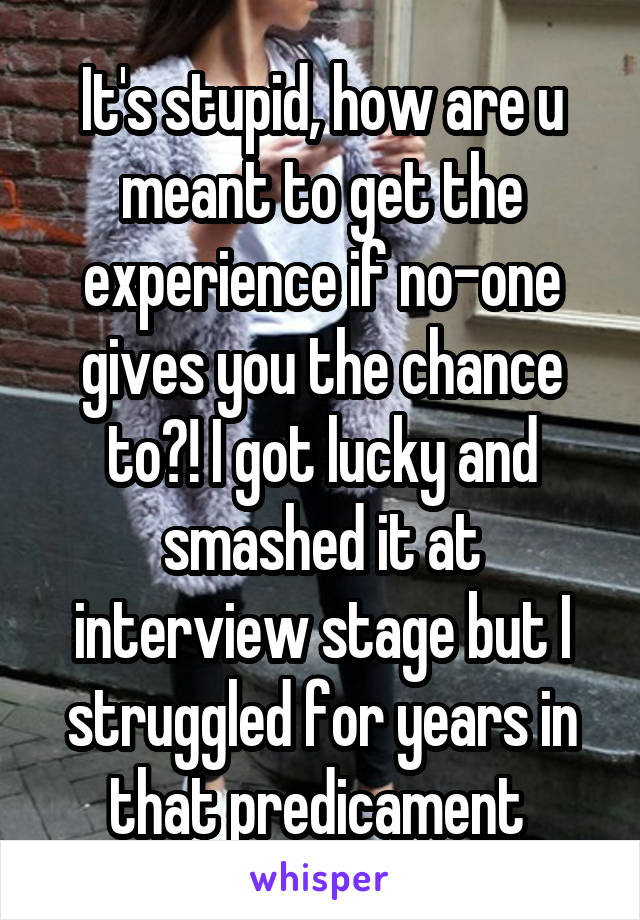 It's stupid, how are u meant to get the experience if no-one gives you the chance to?! I got lucky and smashed it at interview stage but I struggled for years in that predicament 