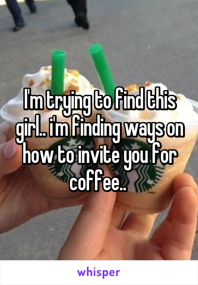 I'm trying to find this girl.. i'm finding ways on how to invite you for coffee.. 