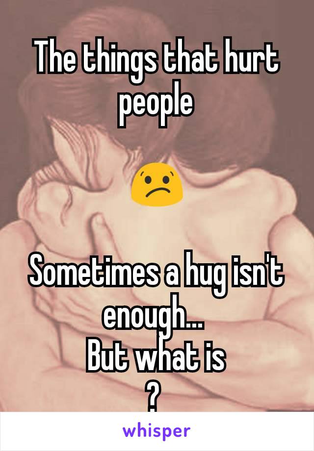 The things that hurt people

😕

Sometimes a hug isn't enough... 
But what is
? 
