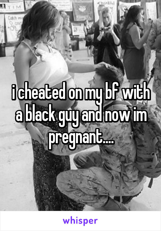 i cheated on my bf with a black guy and now im pregnant....