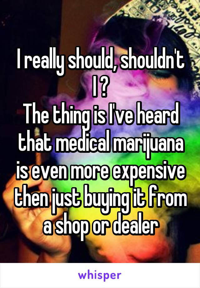 I really should, shouldn't I ?
The thing is I've heard that medical marijuana is even more expensive then just buying it from a shop or dealer